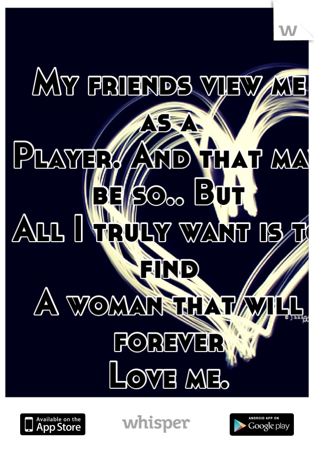 My friends view me as a 
Player. And that may be so.. But 
All I truly want is to find 
A woman that will forever 
Love me.
