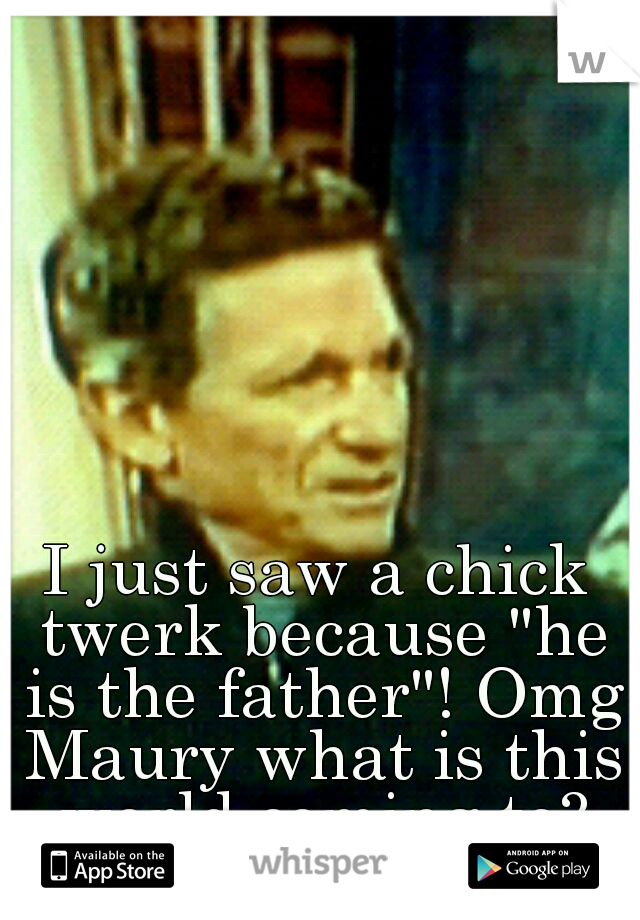 I just saw a chick twerk because "he is the father"! Omg Maury what is this world coming to?