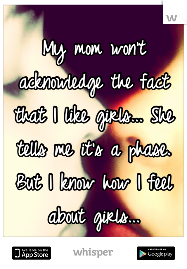 My mom won't acknowledge the fact that I like girls... She tells me it's a phase. But I know how I feel about girls...