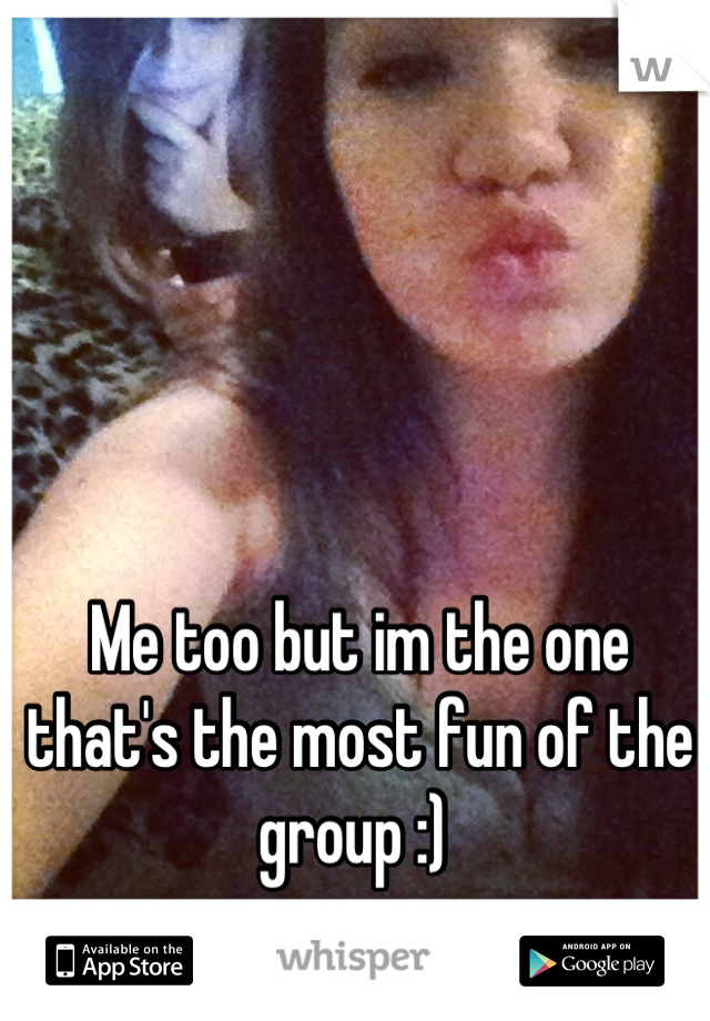 Me too but im the one that's the most fun of the group :) 