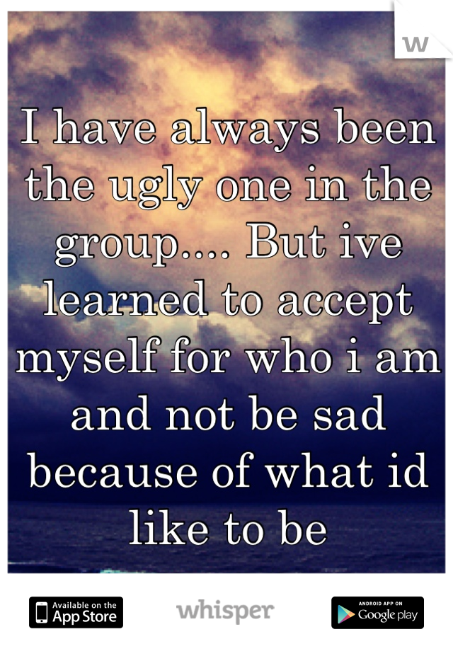 I have always been the ugly one in the group.... But ive learned to accept myself for who i am and not be sad because of what id like to be