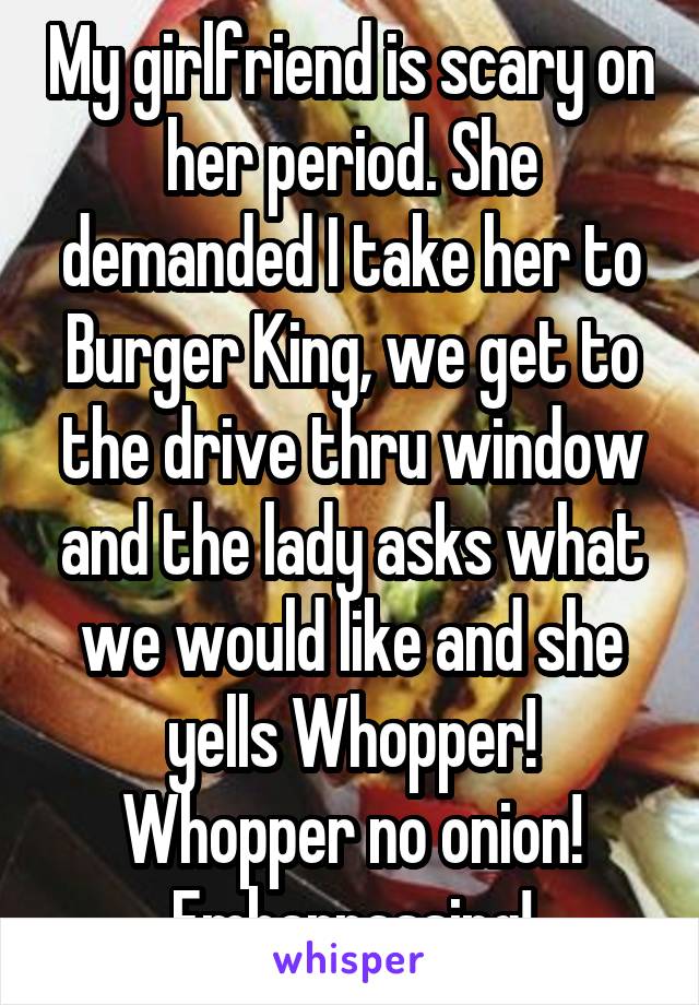 My girlfriend is scary on her period. She demanded I take her to Burger King, we get to the drive thru window and the lady asks what we would like and she yells Whopper! Whopper no onion! Embarrassing!