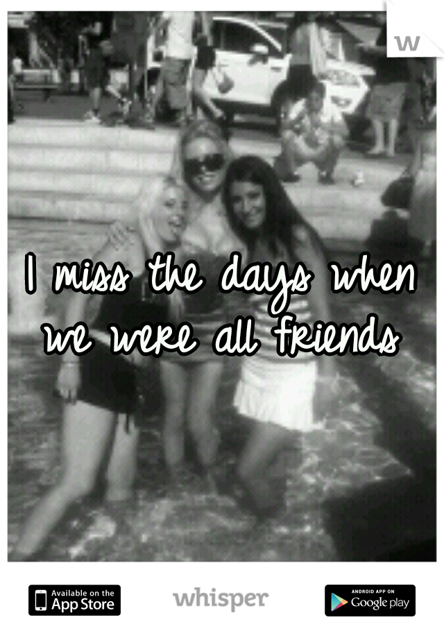 I miss the days when we were all friends 