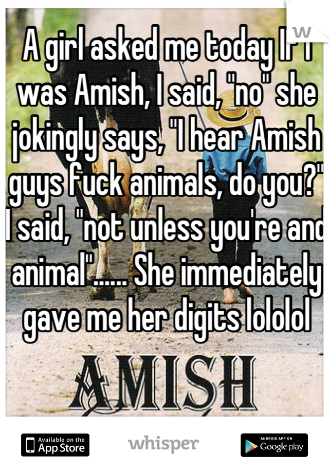 A girl asked me today If I was Amish, I said, "no" she jokingly says, "I hear Amish guys fuck animals, do you?" I said, "not unless you're and animal"...... She immediately gave me her digits lololol