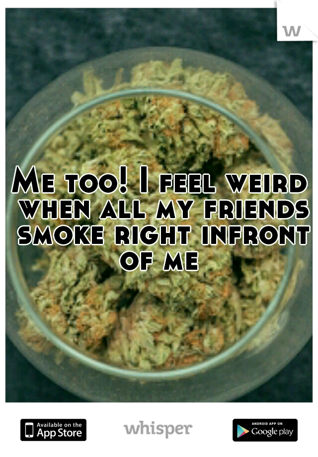 Me too! I feel weird when all my friends smoke right infront of me 