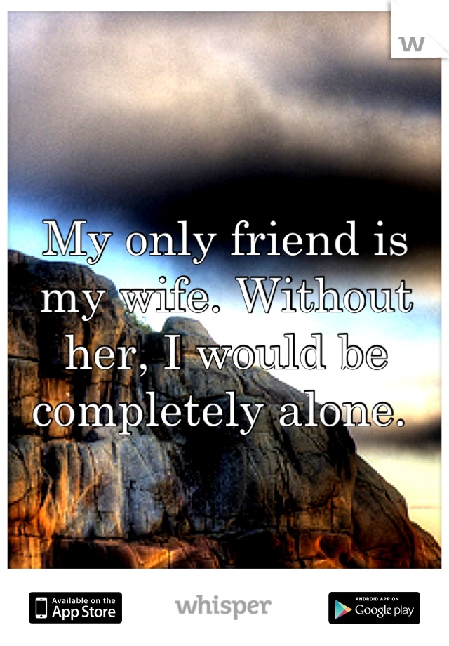 My only friend is my wife. Without her, I would be completely alone. 