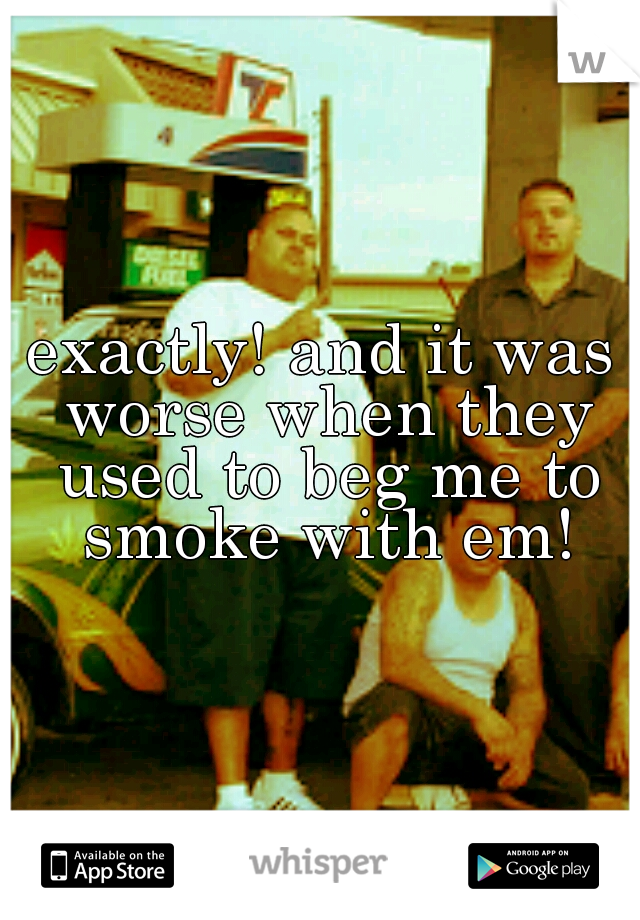 exactly! and it was worse when they used to beg me to smoke with em!