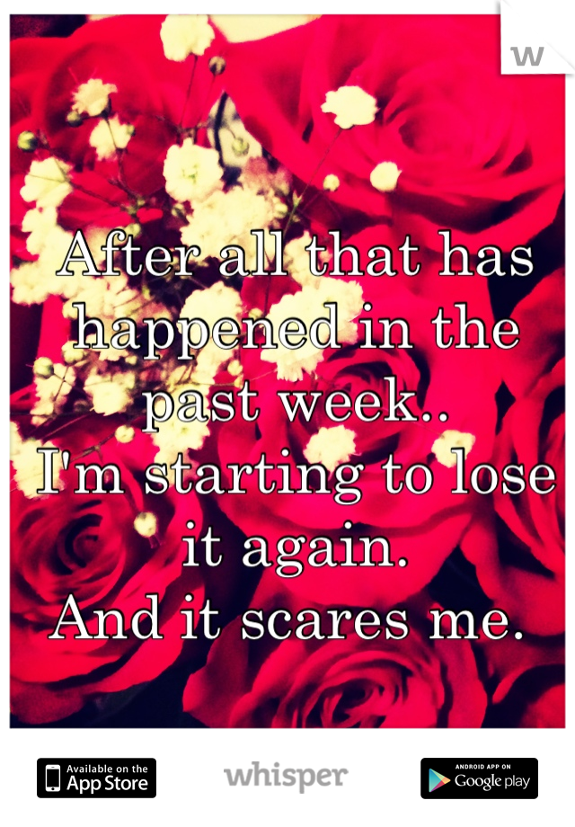 After all that has happened in the past week..
I'm starting to lose it again. 
And it scares me. 