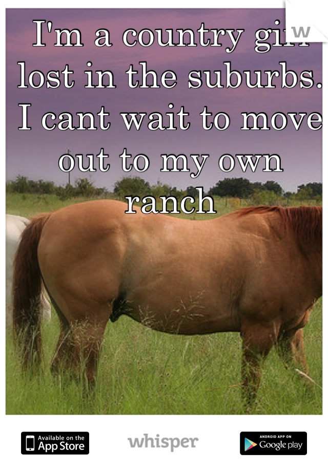 I'm a country girl lost in the suburbs. I cant wait to move out to my own ranch