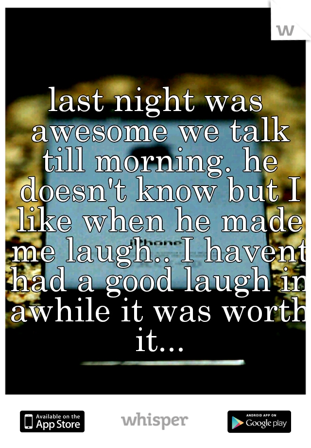 last night was awesome we talk till morning. he doesn't know but I like when he made me laugh.. I havent had a good laugh in awhile it was worth it...