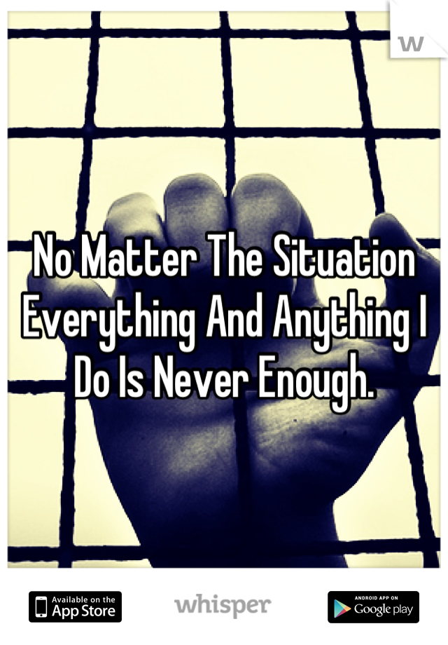 No Matter The Situation Everything And Anything I Do Is Never Enough.