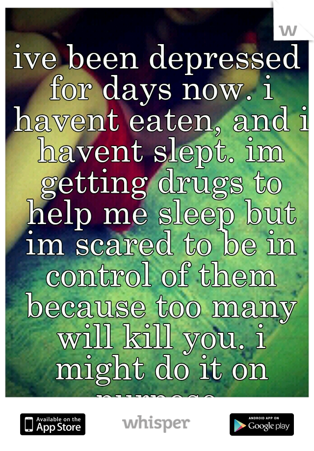 ive been depressed for days now. i havent eaten, and i havent slept. im getting drugs to help me sleep but im scared to be in control of them because too many will kill you. i might do it on purpose.