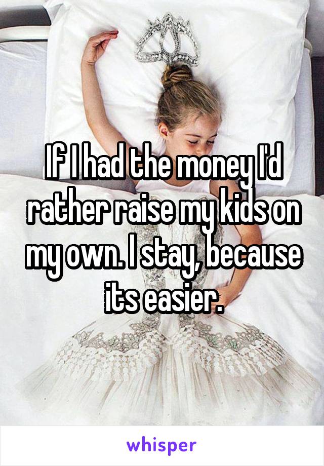 If I had the money I'd rather raise my kids on my own. I stay, because its easier.