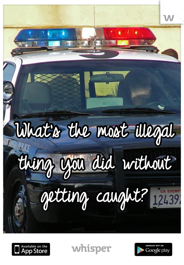 What's the most illegal thing you did without getting caught?