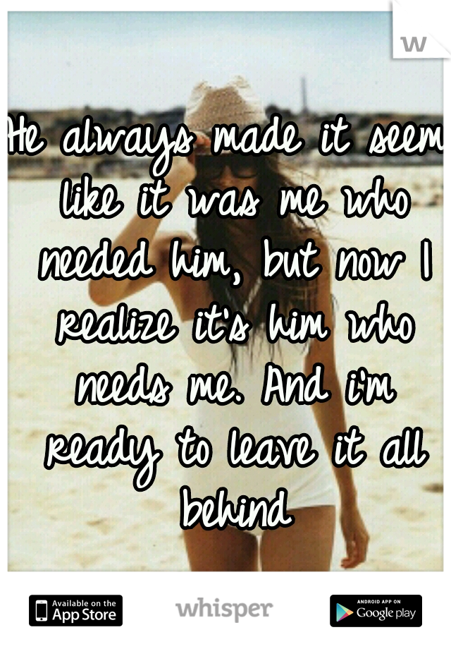 He always made it seem like it was me who needed him, but now I realize it's him who needs me. And i'm ready to leave it all behind