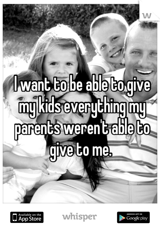 I want to be able to give my kids everything my parents weren't able to give to me. 