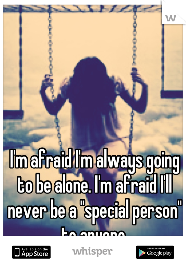 I'm afraid I'm always going to be alone. I'm afraid I'll never be a "special person" to anyone.
