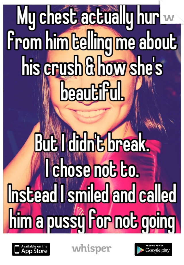 My chest actually hurt from him telling me about his crush & how she's beautiful. 

But I didn't break. 
I chose not to. 
Instead I smiled and called him a pussy for not going after her. 

