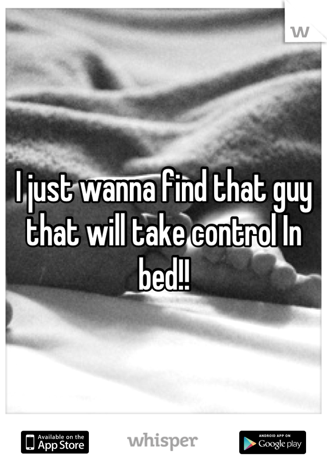 I just wanna find that guy that will take control In bed!!