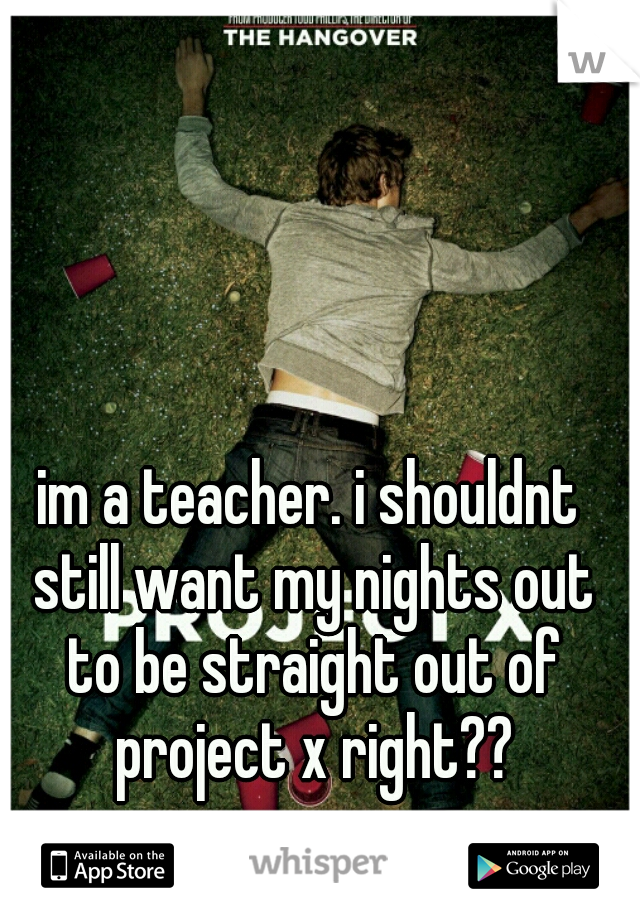 im a teacher. i shouldnt still want my nights out to be straight out of project x right??