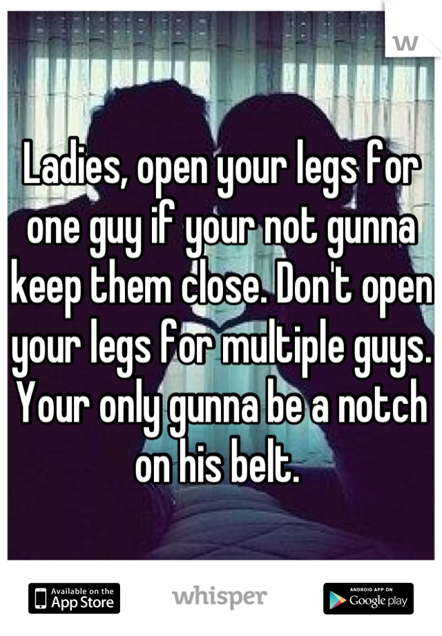 Ladies, open your legs for one guy if your not gunna keep them close. Don't open your legs for multiple guys. Your only gunna be a notch on his belt. 