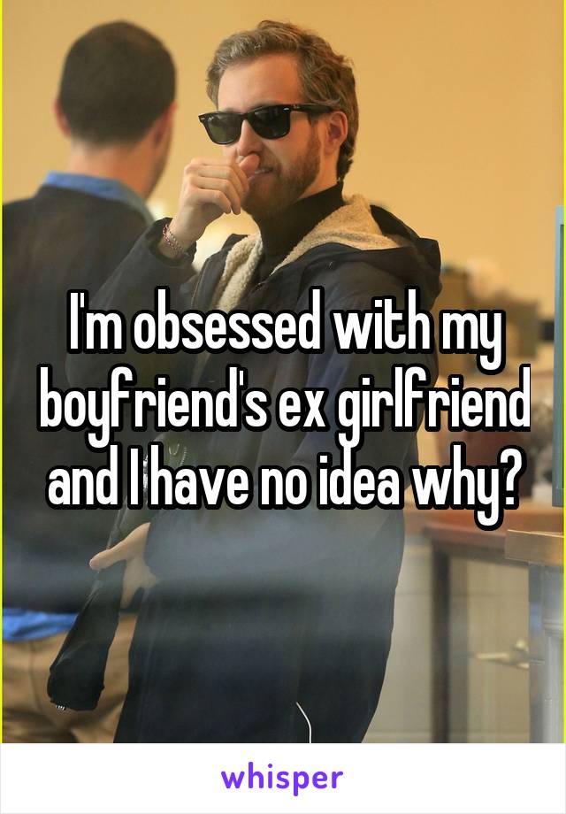 I'm obsessed with my boyfriend's ex girlfriend and I have no idea why?