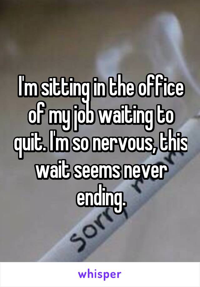 I'm sitting in the office of my job waiting to quit. I'm so nervous, this wait seems never ending.