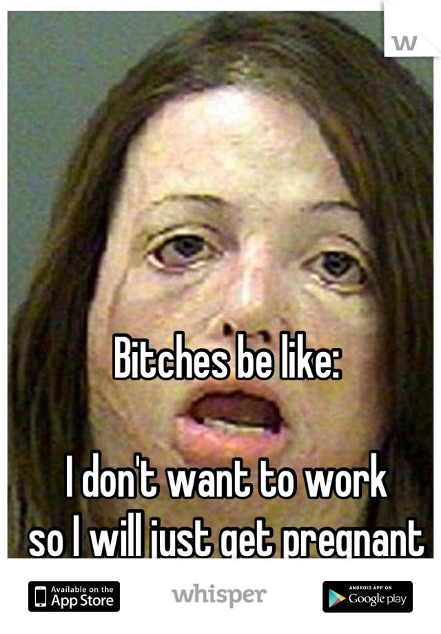 Bitches be like:

I don't want to work
so I will just get pregnant
