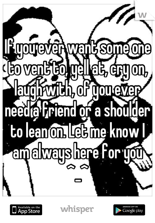 If you ever want some one to vent to, yell at, cry on, laugh with, of you ever need a friend or a shoulder to lean on. Let me know I am always here for you ^_^