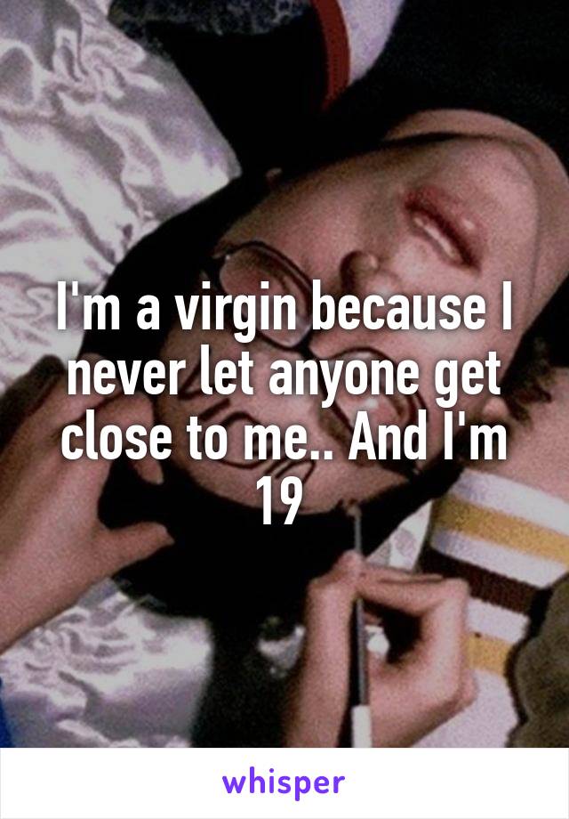I'm a virgin because I never let anyone get close to me.. And I'm 19 