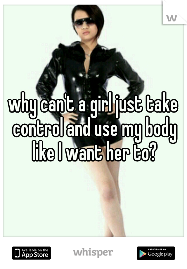why can't a girl just take control and use my body like I want her to?