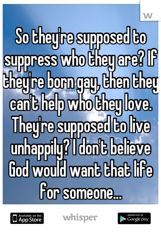 So they're supposed to suppress who they are? If they're born gay, then they can't help who they love. They're supposed to live unhappily? I don't believe God would want that life for someone...