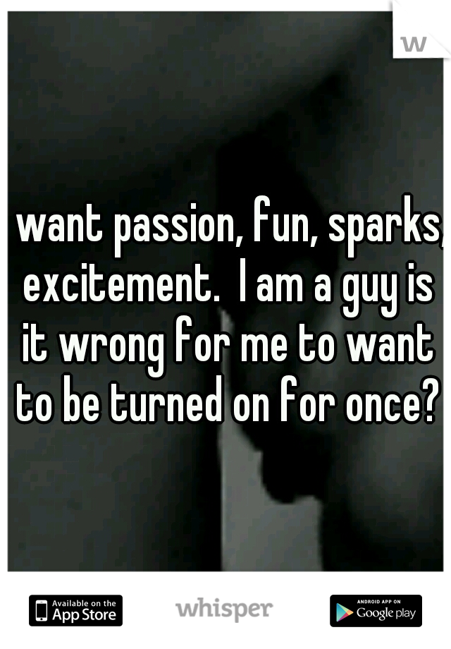 I want passion, fun, sparks, excitement.  I am a guy is it wrong for me to want to be turned on for once?