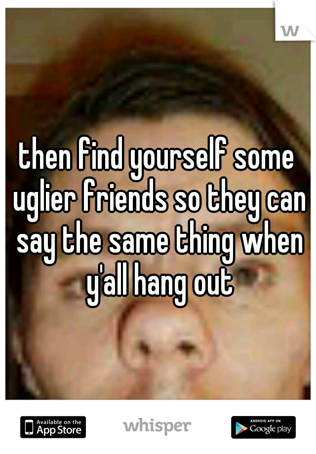 then find yourself some uglier friends so they can say the same thing when y'all hang out