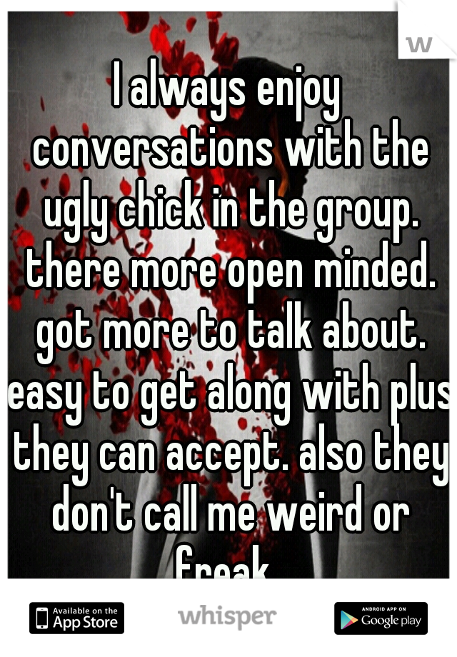 I always enjoy conversations with the ugly chick in the group. there more open minded. got more to talk about. easy to get along with plus they can accept. also they don't call me weird or freak. 