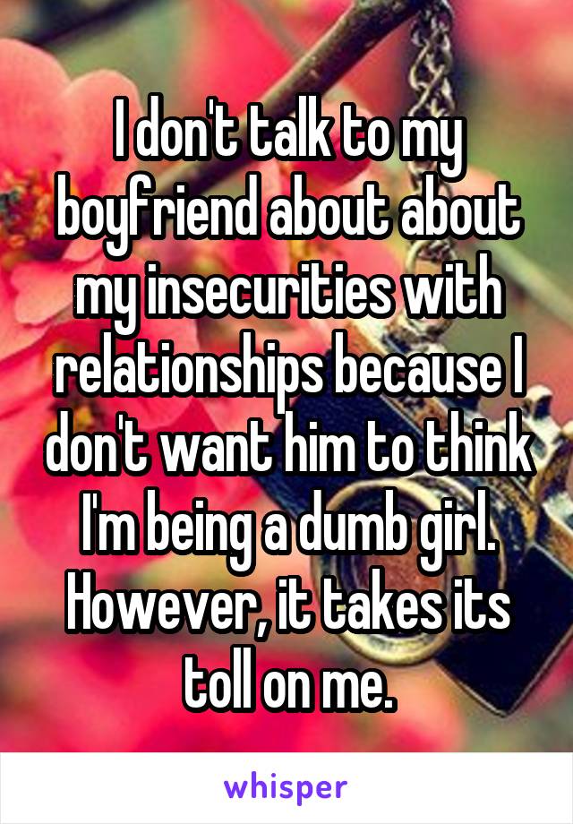 I don't talk to my boyfriend about about my insecurities with relationships because I don't want him to think I'm being a dumb girl. However, it takes its toll on me.