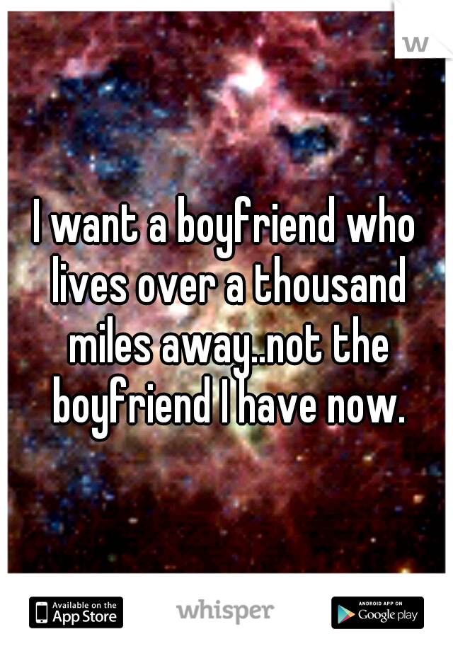 I want a boyfriend who lives over a thousand miles away..not the boyfriend I have now.