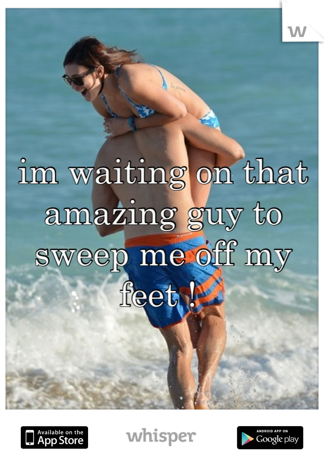 im waiting on that amazing guy to sweep me off my feet ! 