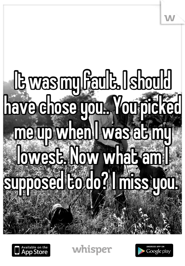 It was my fault. I should have chose you.. You picked me up when I was at my lowest. Now what am I supposed to do? I miss you. 