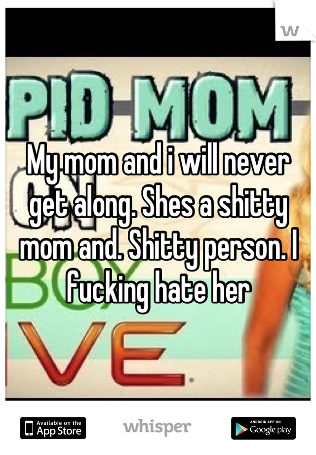 My mom and i will never get along. Shes a shitty mom and. Shitty person. I fucking hate her