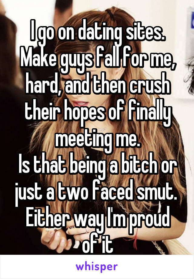 I go on dating sites.
Make guys fall for me, hard, and then crush their hopes of finally meeting me.
Is that being a bitch or just a two faced smut. 
Either way I'm proud of it