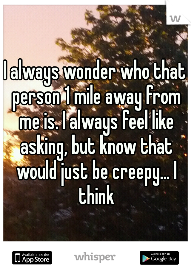 I always wonder who that person 1 mile away from me is. I always feel like asking, but know that would just be creepy... I think