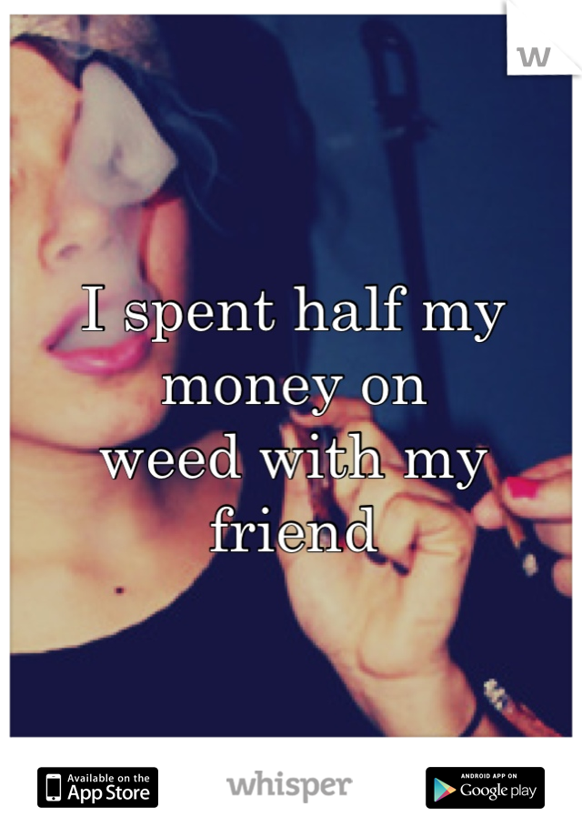 I spent half my money on 
weed with my friend