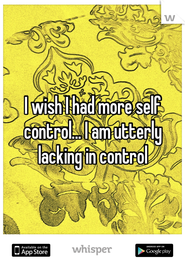 I wish I had more self control... I am utterly lacking in control