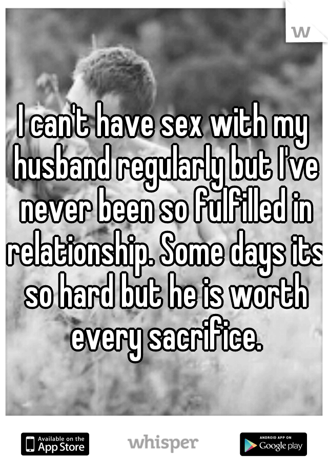I can't have sex with my husband regularly but I've never been so fulfilled in relationship. Some days its so hard but he is worth every sacrifice.