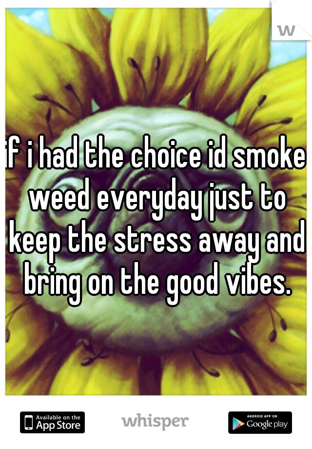 if i had the choice id smoke weed everyday just to keep the stress away and bring on the good vibes.