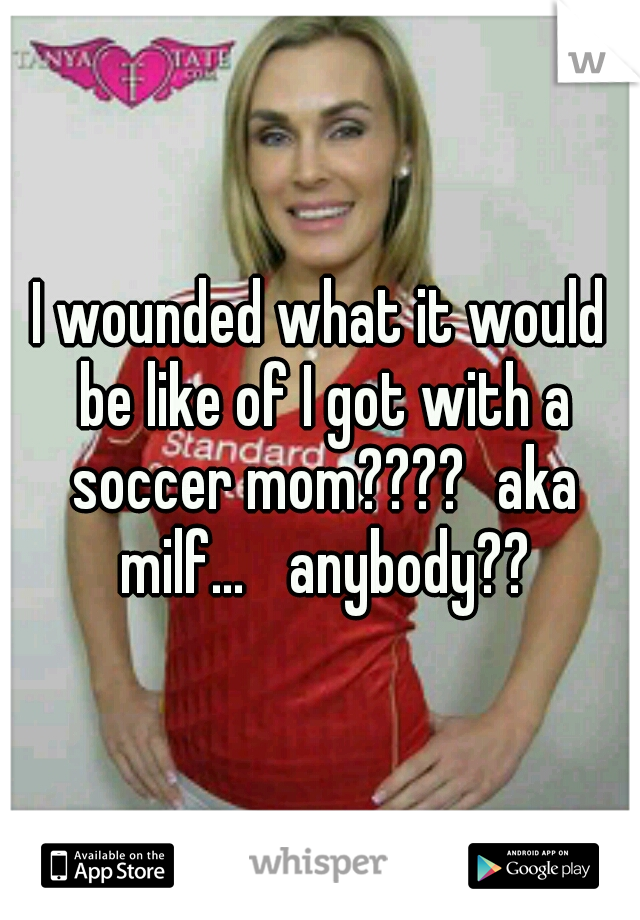 I wounded what it would be like of I got with a soccer mom????
aka milf... 
anybody??
