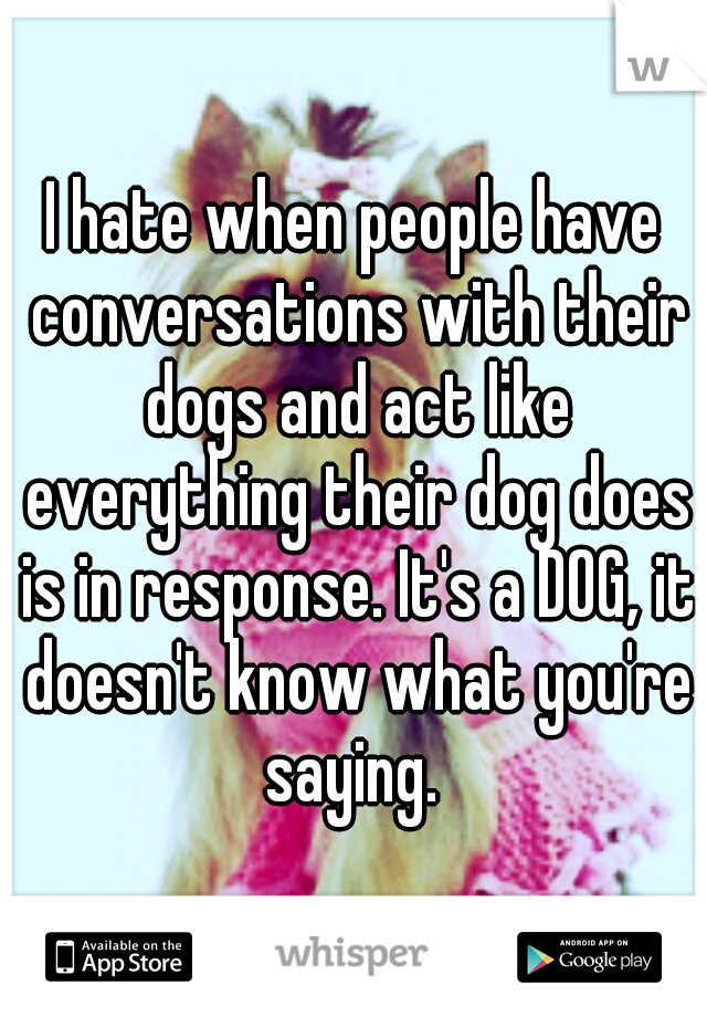 I hate when people have conversations with their dogs and act like everything their dog does is in response. It's a DOG, it doesn't know what you're saying. 