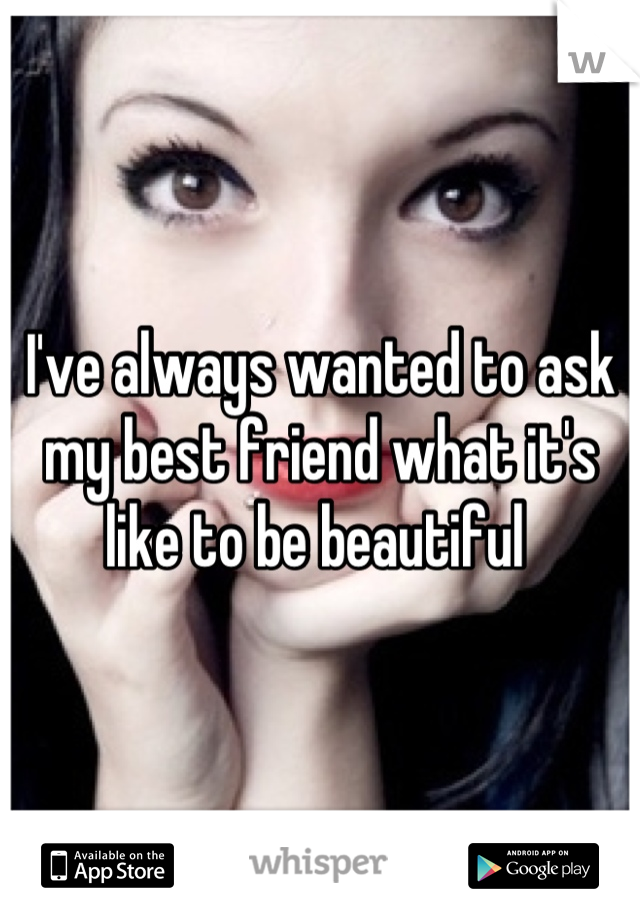 I've always wanted to ask my best friend what it's like to be beautiful 
