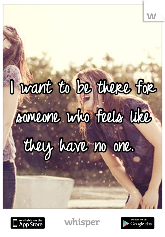 I want to be there for someone who feels like they have no one. 